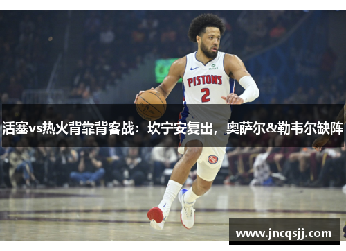 活塞vs热火背靠背客战：坎宁安复出，奥萨尔&勒韦尔缺阵